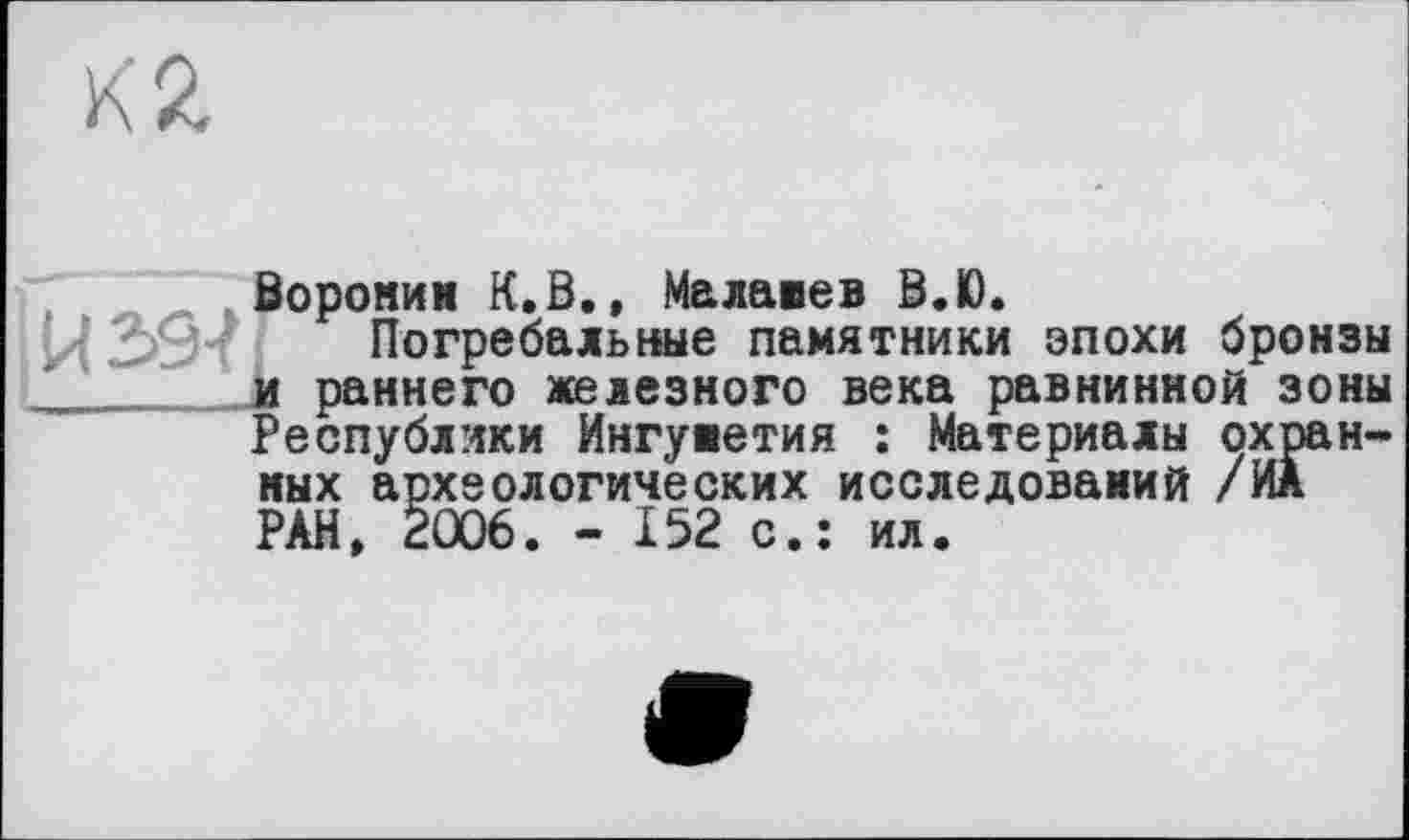 ﻿Вороним К.В., Малавев В.Ю.
Погребальные памятники эпохи бронзы и раннего железного века равнинной зоны Республики Ингуметия : Материалы охранных археологических исследований /ИА РАН* 2006. - 152 с.: ил.